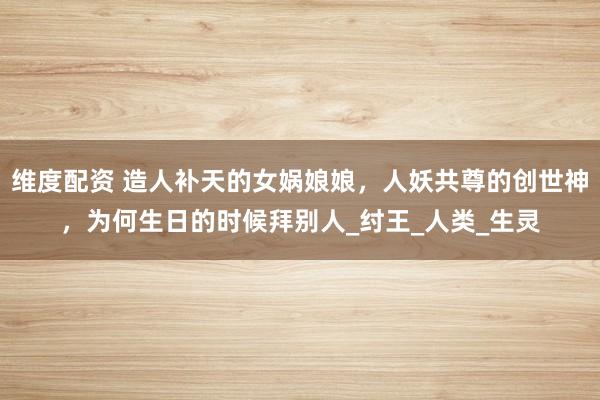维度配资 造人补天的女娲娘娘，人妖共尊的创世神，为何生日的时候拜别人_纣王_人类_生灵