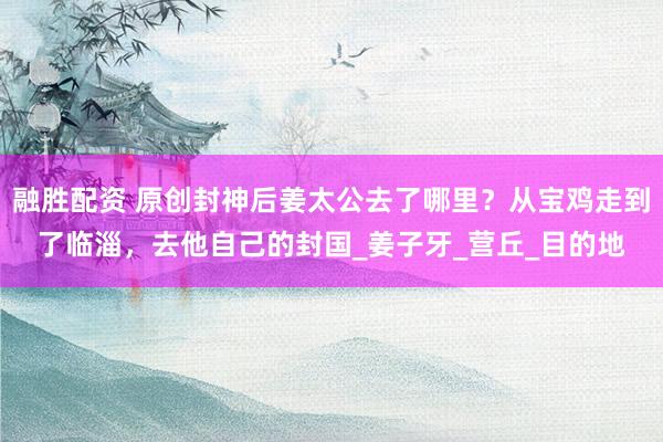 融胜配资 原创封神后姜太公去了哪里？从宝鸡走到了临淄，去他自己的封国_姜子牙_营丘_目的地