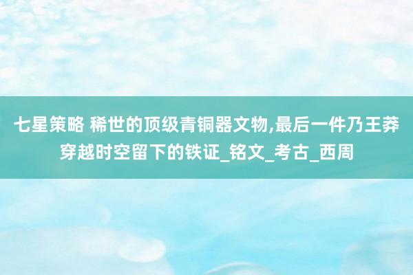 七星策略 稀世的顶级青铜器文物,最后一件乃王莽穿越时空留下的铁证_铭文_考古_西周