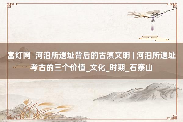 富灯网  河泊所遗址背后的古滇文明 | 河泊所遗址考古的三个价值_文化_时期_石寨山