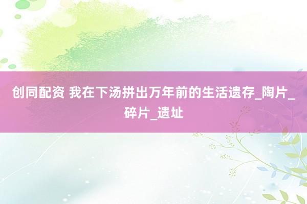 创同配资 我在下汤拼出万年前的生活遗存_陶片_碎片_遗址