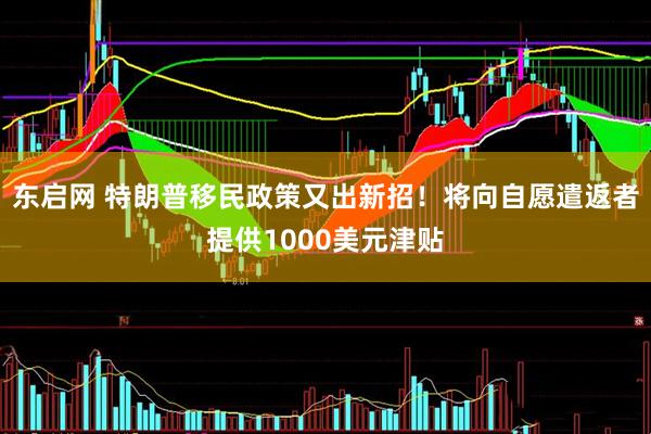 东启网 特朗普移民政策又出新招！将向自愿遣返者提供1000美元津贴