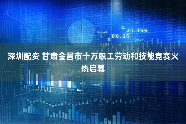 深圳配资 甘肃金昌市十万职工劳动和技能竞赛火热启幕