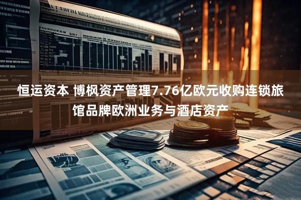 恒运资本 博枫资产管理7.76亿欧元收购连锁旅馆品牌欧洲业务与酒店资产