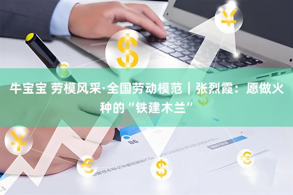 牛宝宝 劳模风采·全国劳动模范｜张烈霞：愿做火种的“铁建木兰”