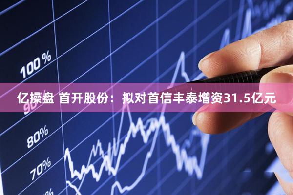 亿操盘 首开股份：拟对首信丰泰增资31.5亿元