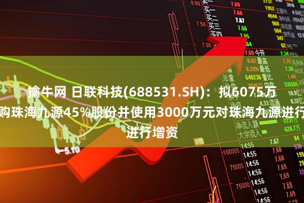 擒牛网 日联科技(688531.SH)：拟6075万元收购珠海九源45%股份并使用3000万元对珠海九源进行增资