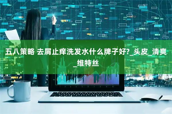 五八策略 去屑止痒洗发水什么牌子好?_头皮_清爽_维特丝