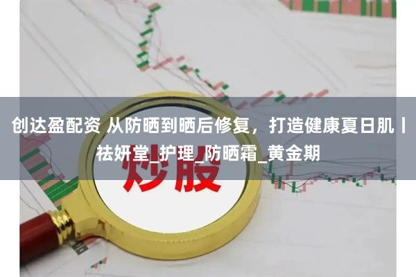 创达盈配资 从防晒到晒后修复，打造健康夏日肌丨祛妍堂_护理_防晒霜_黄金期