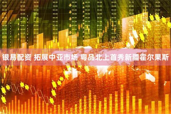 银易配资 拓展中亚市场 粤品北上首秀新疆霍尔果斯