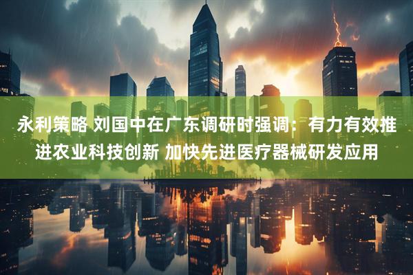 永利策略 刘国中在广东调研时强调：有力有效推进农业科技创新 加快先进医疗器械研发应用