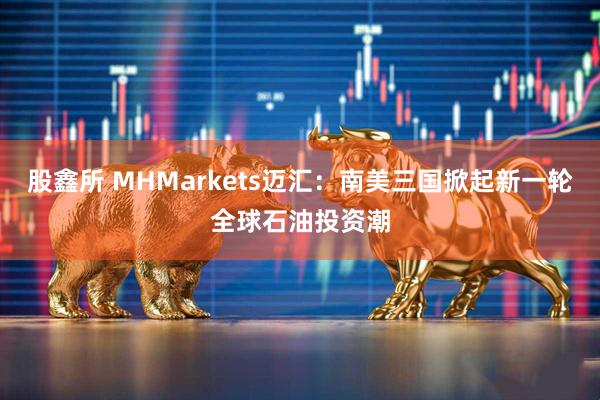 股鑫所 MHMarkets迈汇：南美三国掀起新一轮全球石油投资潮