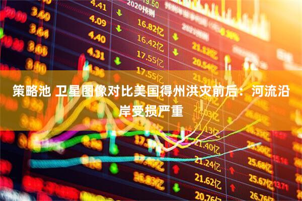 策略池 卫星图像对比美国得州洪灾前后：河流沿岸受损严重