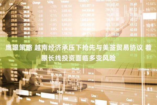 鹰眼策略 越南经济承压下抢先与美签贸易协议 着眼长线投资面临多变风险