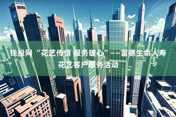 钱投网 “花艺传情 服务暖心”——富德生命人寿花艺客户服务活动
