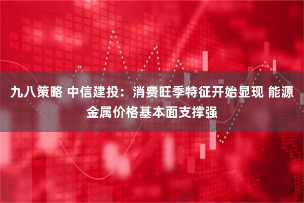 九八策略 中信建投：消费旺季特征开始显现 能源金属价格基本面支撑强