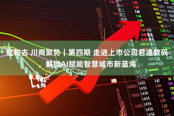 红和古 川商聚势｜第四期 走进上市公司君逸数码，解锁AI赋能智慧城市新蓝海