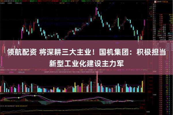 领航配资 将深耕三大主业！国机集团：积极担当新型工业化建设主力军