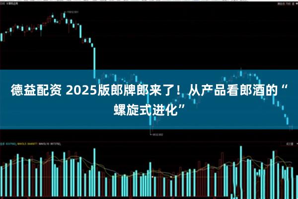 德益配资 2025版郎牌郎来了！从产品看郎酒的“螺旋式进化”