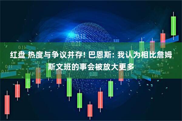 红盘 热度与争议并存! 巴恩斯: 我认为相比詹姆斯文班的事会被放大更多