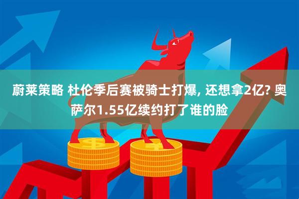 蔚莱策略 杜伦季后赛被骑士打爆, 还想拿2亿? 奥萨尔1.55亿续约打了谁的脸