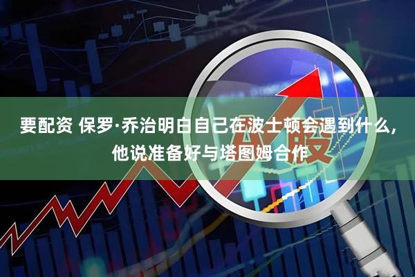 要配资 保罗·乔治明白自己在波士顿会遇到什么, 他说准备好与塔图姆合作